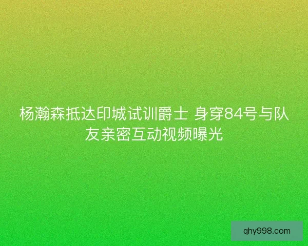 杨瀚森抵达印城试训爵士 身穿84号与队友亲密互动视频曝光