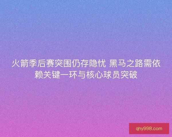 火箭季后赛突围仍存隐忧 黑马之路需依赖关键一环与核心球员突破