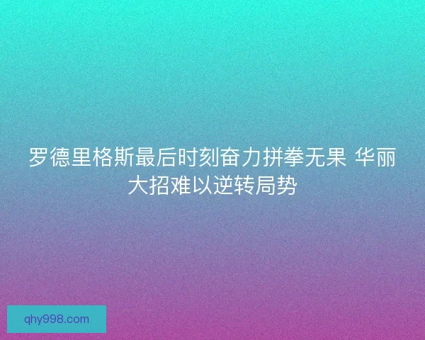 罗德里格斯最后时刻奋力拼拳无果 华丽大招难以逆转局势