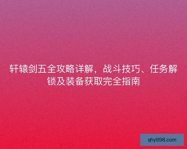 轩辕剑五全攻略详解，战斗技巧、任务解锁及装备获取完全指南