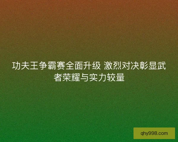 功夫王争霸赛全面升级 激烈对决彰显武者荣耀与实力较量