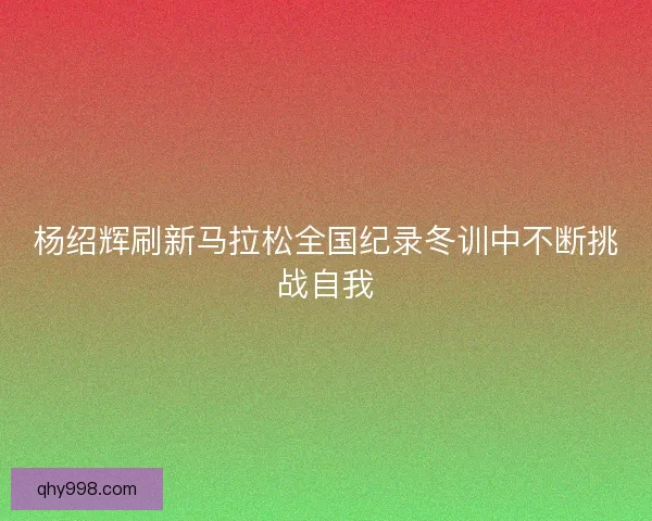 杨绍辉刷新马拉松全国纪录冬训中不断挑战自我
