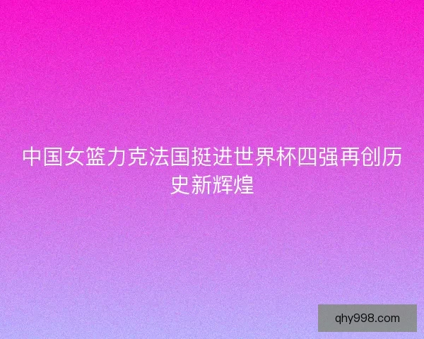 中国女篮力克法国挺进世界杯四强再创历史新辉煌