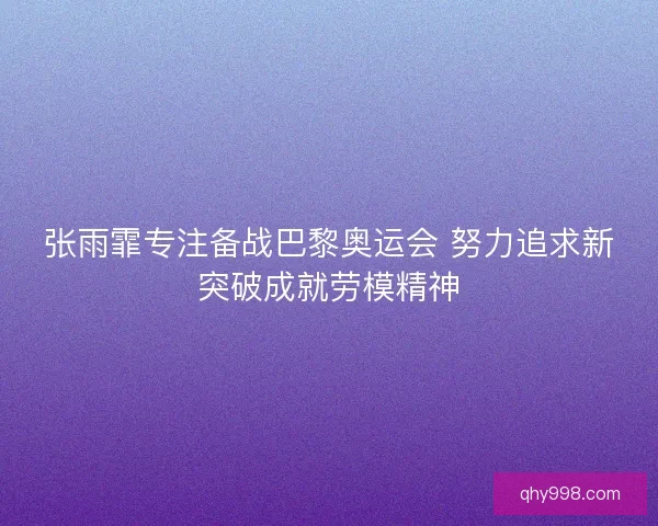 张雨霏专注备战巴黎奥运会 努力追求新突破成就劳模精神