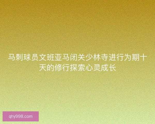 马刺球员文班亚马闭关少林寺进行为期十天的修行探索心灵成长
