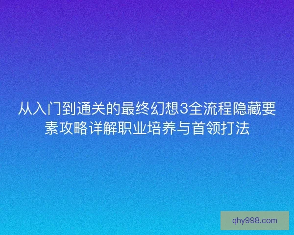 从入门到通关的最终幻想3全流程隐藏要素攻略详解职业培养与首领打法 从入门到通关的最终幻想3全流程隐藏要素攻略详解职业培养与首领打法