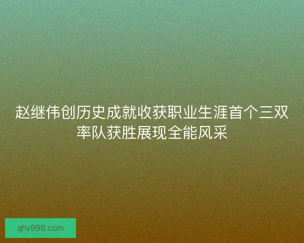 赵继伟创历史成就收获职业生涯首个三双率队获胜展现全能风采 赵继伟创历史成就收获职业生涯首个三双率队获胜展现全能风采