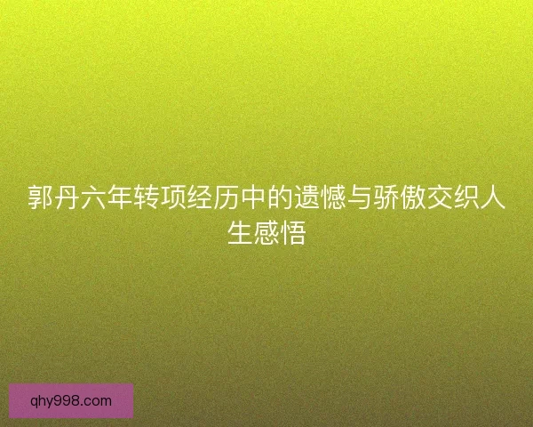 郭丹六年转项经历中的遗憾与骄傲交织人生感悟