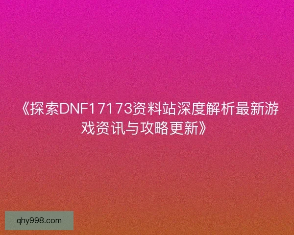 《探索DNF17173资料站深度解析最新游戏资讯与攻略更新》