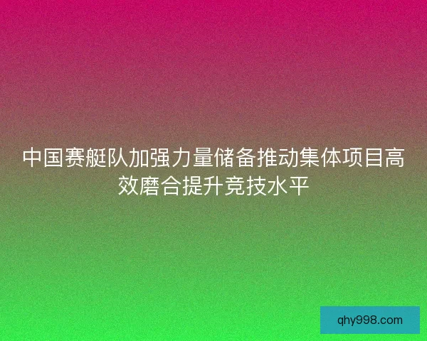 中国赛艇队加强力量储备推动集体项目高效磨合提升竞技水平