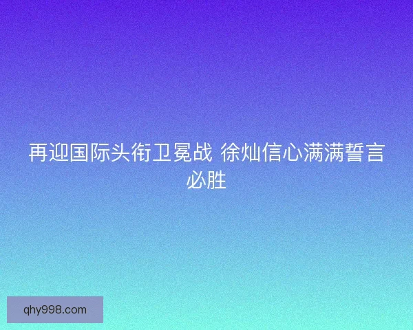 再迎国际头衔卫冕战 徐灿信心满满誓言必胜