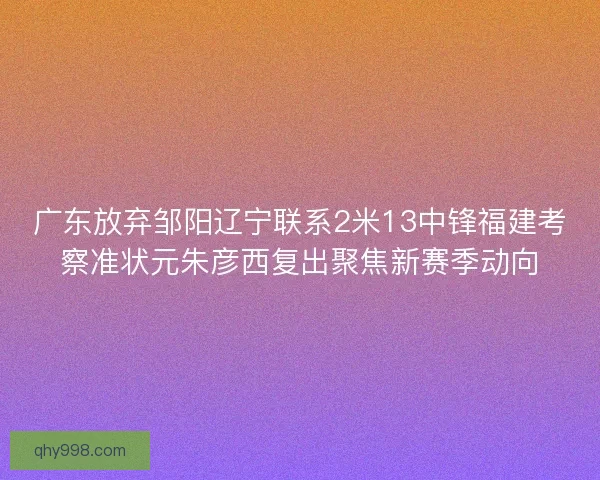 广东放弃邹阳辽宁联系2米13中锋福建考察准状元朱彦西复出聚焦新赛季动向