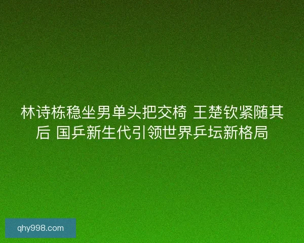 林诗栋稳坐男单头把交椅 王楚钦紧随其后 国乒新生代引领世界乒坛新格局