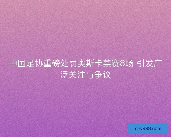 中国足协重磅处罚奥斯卡禁赛8场 引发广泛关注与争议 中国足协重磅处罚奥斯卡禁赛8场 引发广泛关注与争议