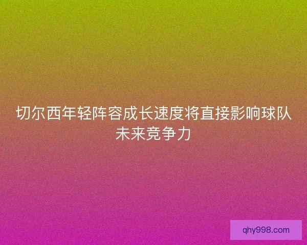 切尔西年轻阵容成长速度将直接影响球队未来竞争力 切尔西年轻阵容成长速度将直接影响球队未来竞争力