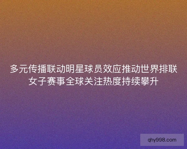 多元传播联动明星球员效应推动世界排联女子赛事全球关注热度持续攀升